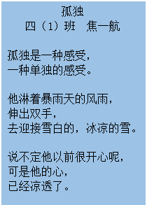 文本框: 孤独 四(1)班 焦一航 孤独是一种感受, 一种单独的感受。 他淋着暴雨天的风雨, 伸出双手, 去迎接雪白的,冰凉的雪。 说不定他以前很开心呢, 可是他的心, 已经凉透了。